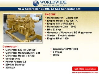 NEW Caterpillar G3406 TA Gas Generator Set  WPP Item 100697 Manufacturer :  Caterpillar Engine Model :  G3406 TA Engine S/N : 4FD02265 Manufacture Date :  2000 HP : 373 Hp Governor : Woodward EG3P governor Starter :  Electric starter Engine RPM: 1800 ENGINE : www.wpowerproducts.com Get More  Information Generator : Generator S/N : 8FJ01420 Generator Manufacturer : Cat Generator Model :  SR4B Voltage :480 Power Factor: 0.8 260 kW Standby 325 kVA Generator RPM: 1800 3 Phase 60 Hz 
