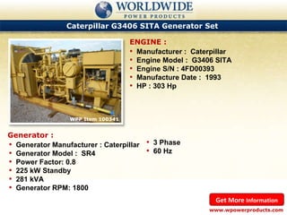 Caterpillar G3406 SITA Generator Set  WPP Item 100341  Manufacturer :  Caterpillar Engine Model :  G3406 SITA Engine S/N : 4FD00393 Manufacture Date :  1993 HP : 303 Hp ENGINE : www.wpowerproducts.com Get More  Information Generator : Generator Manufacturer : Caterpillar Generator Model :  SR4 Power Factor: 0.8 225 kW Standby 281 kVA Generator RPM: 1800 3 Phase 60 Hz 