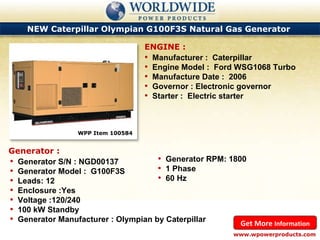 NEW Caterpillar Olympian G100F3S Natural Gas Generator  WPP Item 100584  Manufacturer :  Caterpillar Engine Model :  Ford WSG1068 Turbo Manufacture Date :  2006 Governor : Electronic governor Starter :  Electric starter ENGINE : www.wpowerproducts.com Get More  Information Generator : Generator S/N : NGD00137 Generator Model :  G100F3S Leads: 12 Enclosure :Yes Voltage :120/240 100 kW Standby Generator Manufacturer : Olympian by Caterpillar Generator RPM: 1800 1 Phase 60 Hz 