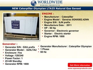 NEW Caterpillar Olympian LTA25 Natural Gas Genset WPP Item 100537 Manufacturer :  Caterpillar Engine Model :  Generac 8GNX802.42NN Engine S/N : SJN prefix Manufacture Date :  2011 HP : 50 Hp Governor : Electronic governor Starter :  Electric starter Engine RPM: 1800 ENGINE : www.wpowerproducts.com Get More  Information Generator : Generator S/N : GXA prefix Generator Model :  G25LTA2 Enclosure :Yes Voltage :120/240 Power Factor: 1 25 kW Standby Generator RPM: 1800 Generator Manufacturer : Caterpillar Olympian 1 Phase 60 Hz 