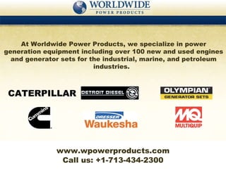 At Worldwide Power Products, we specialize in power generation equipment including over 100 new and used engines and generator sets for the industrial, marine, and petroleum industries.  Call us: +1-713-434-2300 www.wpowerproducts.com CATERPILLAR 