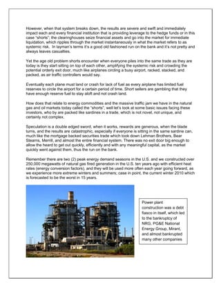 However, when that system breaks down, the results are severe and swift and immediately
impact each and every financial institution that is providing leverage to the hedge funds or in this
case “shorts”; the clearinghouses seize financial assets and go into the market for immediate
liquidation, which ripples through the market instantaneously in what the market refers to as
systemic risk. In layman’s terms it’s a good old fashioned run on the bank and it’s not pretty and
always leaves casualties.
Yet the age old problem shorts encounter when everyone piles into the same trade as they are
today is they start sitting on top of each other, amplifying the systemic risk and crowding the
potential orderly exit door, much like airplanes circling a busy airport, racked, stacked, and
packed, as air traffic controllers would say.
Eventually each plane must land or crash for lack of fuel as every airplane has limited fuel
reserves to circle the airport for a certain period of time. Short sellers are gambling that they
have enough reserve fuel to stay aloft and not crash land.
How does that relate to energy commodities and the massive traffic jam we have in the natural
gas and oil markets today called the “shorts”, well let’s look at some basic issues facing these
investors, who by are packed like sardines in a trade, which is not novel, not unique, and
certainly not complex.
Speculation is a double edged sword, when it works, rewards are generous, when the blade
turns, and the results are catastrophic, especially if everyone is sitting in the same sardine can,
much like the mortgage backed securities trade which took down Lehman Brothers, Bear
Stearns, Merrill, and almost the entire financial system. There was no exit door big enough to
allow the heard to get out quickly, efficiently and with any meaningful capital, as the market
quickly went against them, thus the run on the bank.
Remember there are two (2) peak energy demand seasons in the U.S. and we constructed over
250,000 megawatts of natural gas fired generation in the U.S. ten years ago with efficient heat
rates (energy conversion factors), and they will be used more often each year going forward, as
we experience more extreme winters and summers; case in point, the current winter 2010 which
is forecasted to be the worst in 15 years.
Power plant
construction was a debt
fiasco in itself, which led
to the bankruptcy of
NRG, PG&E National
Energy Group, Mirant,
and almost bankrupted
many other companies
 