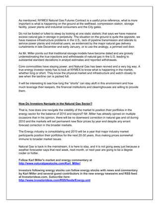 As mentioned, NYMEX Natural Gas Futures Contract is a useful price reference, what is more
important is what is happening on the ground at the wellhead, compression station, storage
facility, power plants and industrial consumers and the City gates.
Do not be fooled or lulled to sleep by looking at one static statistic that says we have massive
excess natural gas in storage in perpetuity. The situation on the ground is quite the opposite, we
have massive infrastructure problems in the U.S., lack of pipeline transmission and laterals to
service power plants and industrial users, as evidenced by the major natural gas delivery
curtailments in late December and early January, or to use the analogy, a jammed exit door.
As Mr. Miller points out that traditional storage models have become dated and are grossly
underestimating the true injections and withdrawals of natural gas in the U.S. leading to
substantial standard deviations in analyst estimates and reported withdrawals.
Core commodities have staying power, and Natural Gas has been revived and a very big way. A
true energy investor rarely has to look at NYMEX to know what is happening in the market,
whether long or short. They know the physical market and infrastructure and watch closely to
see when the sardine can is packed full.
It will be interesting to see how long the “shorts” can stay aloft in this environment and how
much leverage their keepers, the financial institutions and clearinghouses are willing to provide
them.
How Do Investors Navigate in the Natural Gas Sector?
That is, how does one navigate the volatility of the market to position their portfolios in the
energy sector for the balance of 2010 and beyond? Mr. Miller has already opined on multiple
occasions that in his opinion, there will be no downward correction in natural gas and oil during
2010 and the markets will set permanent new floor prices by year end despite any errant
forecast correction in the broader markets.
The Energy industry is consolidating and 2010 will be a year that major industry market
participants position their portfolios for the next 20-30 years, thus making prices somewhat
immune to broader market issues.
Natural Gas is back in the mainstream, it is here to stay, and it is not going away just because a
weather forecaster says that next week, next month, or next year are going to be a degree
cooler or hotter.
Follow Karl Miller's market and energy commentary at
http://www.naturalgasstocks.com/Karl_Miller/
Investors following energy stocks can follow energy stocks with news and commentary
by Karl Miller and several guest contributors in the new energy newswire and RSS feed
at Investorideas.com. Subscribe here:
http://www.investorideas.com/RSS/feeds/Energy.xml
 