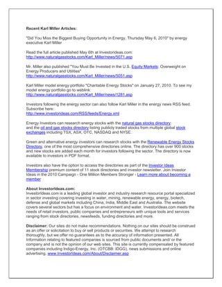 Recent Karl Miller Articles:
"Did You Miss the Biggest Buying Opportunity in Energy, Thursday May 6, 2010" by energy
executive Karl Miller
Read the full article published May 6th at Investorideas.com:
http://www.naturalgasstocks.com/Karl_Miller/news/5071.asp
Mr. Miller also published "You Must Be Invested in the U.S. Equity Markets: Overweight on
Energy Producers and Utilities"
http://www.naturalgasstocks.com/Karl_Miller/news/5051.asp
Karl Miller model energy portfolio "Charitable Energy Stocks" on January 27, 2010. To see my
model energy portfolio go to weblink:
http://www.naturalgasstocks.com/Karl_Miller/news/1281.asp
Investors following the energy sector can also follow Karl Miller in the energy news RSS feed.
Subscribe here:
http://www.investorideas.com/RSS/feeds/Energy.xml
Energy Investors can research energy stocks with the natural gas stocks directory:
and the oil and gas stocks directory listing publicly traded stocks from multiple global stock
exchanges including TSX, ASX, OTC, NASDAQ and NYSE.
Green and alternative energy investors can research stocks with the Renewable Energy Stocks
Directory, one of the most comprehensive directories online. The directory has over 900 stocks
and new stocks are added each month for investors following the sector. The directory is now
available to investors in PDF format.
Investors also have the option to access the directories as part of the Investor Ideas
Membership premium content of 11 stock directories and investor newsletter. Join Investor
Ideas in the 2010 Campaign - One Million Members Stronger - Learn more about becoming a
member
About InvestorIdeas.com:
InvestorIdeas.com is a leading global investor and industry research resource portal specialized
in sector investing covering investing in water, mining, renewable energy, energy, biotech,
defense and global markets including China, India, Middle East and Australia. The website
covers several sectors but has a focus on environment and water. Investorideas.com meets the
needs of retail investors, public companies and entrepreneurs with unique tools and services
ranging from stock directories, newsfeeds, funding directories and more.
Disclaimer: Our sites do not make recommendations. Nothing on our sites should be construed
as an offer or solicitation to buy or sell products or securities. We attempt to research
thoroughly, but we offer no guarantees as to the accuracy of information presented. All
Information relating to featured companies is sourced from public documents and/ or the
company and is not the opinion of our web sites. This site is currently compensated by featured
companies including Indigo-Energy, Inc. (OTCBB: IDGG), news submissions and online
advertising. www.InvestorIdeas.com/About/Disclaimer.asp
 