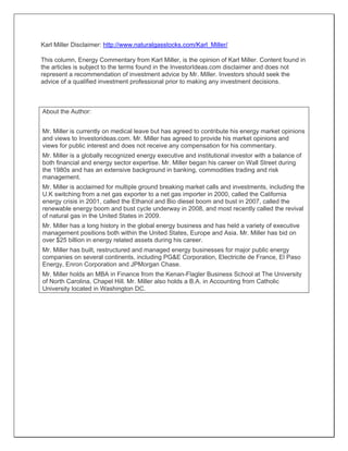 Karl Miller Disclaimer: http://www.naturalgasstocks.com/Karl_Miller/
This column, Energy Commentary from Karl Miller, is the opinion of Karl Miller. Content found in
the articles is subject to the terms found in the InvestorIdeas.com disclaimer and does not
represent a recommendation of investment advice by Mr. Miller. Investors should seek the
advice of a qualified investment professional prior to making any investment decisions.
About the Author:
Mr. Miller is currently on medical leave but has agreed to contribute his energy market opinions
and views to Investorideas.com. Mr. Miller has agreed to provide his market opinions and
views for public interest and does not receive any compensation for his commentary.
Mr. Miller is a globally recognized energy executive and institutional investor with a balance of
both financial and energy sector expertise. Mr. Miller began his career on Wall Street during
the 1980s and has an extensive background in banking, commodities trading and risk
management.
Mr. Miller is acclaimed for multiple ground breaking market calls and investments, including the
U.K switching from a net gas exporter to a net gas importer in 2000, called the California
energy crisis in 2001, called the Ethanol and Bio diesel boom and bust in 2007, called the
renewable energy boom and bust cycle underway in 2008, and most recently called the revival
of natural gas in the United States in 2009.
Mr. Miller has a long history in the global energy business and has held a variety of executive
management positions both within the United States, Europe and Asia. Mr. Miller has bid on
over $25 billion in energy related assets during his career.
Mr. Miller has built, restructured and managed energy businesses for major public energy
companies on several continents, including PG&E Corporation, Electricite de France, El Paso
Energy, Enron Corporation and JPMorgan Chase.
Mr. Miller holds an MBA in Finance from the Kenan-Flagler Business School at The University
of North Carolina, Chapel Hill. Mr. Miller also holds a B.A. in Accounting from Catholic
University located in Washington DC.
 