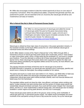 Mr. Miller also encourages investors to take this market opportunity to focus on core value of
companies in all sectors. When the political dust settles, companies that generate cash flow, are
positioned for growth, and are essential to the U.S. Economy like natural gas will still be core
investments to all class of investors.
Why is Natural Gas Not in State of Permanent Excess Supply
Natural gas is utilized by three major class of consumers; i) the power generation industry; ii)
the industrial complex; iii) the local utilities across the U.S. which distribute natural gas to
individual homes and office buildings.
As Mr. Miller details in review of the “Dash to Natural Gas” of the 1990’s through 2003, a
tremendous amount of natural gas fired power plants were constructed, some in “load centers”
or major consumption areas, some in fringe areas like the southeast U.S. and some in outright
poor locations. To put the rationale to construct all of these natural gas fired power plants in
layman terms, these natural gas fired power plants were supposed to replace the older coal
fired power plants controlled by the regulated utilities across the country, be more efficient, and
emit much less CO2.
The industry forecast and thesis at that time was for natural gas to be priced at
$3.50/$4.00/mmbtu in perpetuity, as natural gas was reported to be in oversupply, plentiful and
would never in theory be interrupted, thus always available for firm deliver.
The plants were built on a scale never seen before in U.S. History, over $500 billion of debt was
added to the top 80 utilities and natural gas companies going into 2001, and then the
independent natural gas power plant market promptly crashed, went into financial distress and
faded away from the mainstream.
The regulated utilities would not close the older, less efficient, and larger carbon emitting coal
plants, nuclear stranded cost were winding down and the owners of nuclear power plants had
substantially reduced amortized cost basis, thus could sell their power cheaper than natural gas
plants, and the U.S. never implemented a national energy plan, and natural gas was not always
available in certain regions during peak demand, and thus not in oversupply.
These natural gas power plants are still on the ground, some running, some mothballed. If
natural gas were truly “in permanent excess supply”, the utilities would immediately shut down
hundreds of the coal plants running 24 hours a day across the country, fire up the natural gas
Mr. Miller is a strong proponent of natural gas and called the revival
of natural gas earlier this year but the gross inaccuracies being
portrayed about Natural gas production, supply, and end use in
Washington and select media require immediate correction for the
benefit of public interest. For reference see:
http://www.investorideas.com/news/122909a.asp,
 