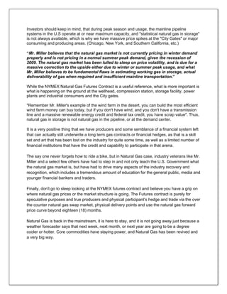 Investors should keep in mind, that during peak season and usage, the mainline pipeline
systems in the U.S operate at or near maximum capacity, and "statistical natural gas in storage"
is not always available, which is why we have massive price spikes at the "City Gates" or major
consuming and producing areas. (Chicago, New York, and Southern California, etc.)
“Mr. Miller believes that the natural gas market is not currently pricing in winter demand
properly and is not pricing in a normal summer peak demand, given the recession of
2009. The natural gas market has been lulled to sleep on price volatility, and is due for a
massive correction to the upside either due to winter or summer peak usage, and what
Mr. Miller believes to be fundamental flaws in estimating working gas in storage, actual
deliverability of gas when required and insufficient mainline transportation.”
While the NYMEX Natural Gas Futures Contract is a useful reference, what is more important is
what is happening on the ground at the wellhead, compression station, storage facility, power
plants and industrial consumers and the City gates.
"Remember Mr. Miller's example of the wind farm in the desert, you can build the most efficient
wind farm money can buy today, but if you don't have wind, and you don't have a transmission
line and a massive renewable energy credit and federal tax credit, you have scrap value". Thus,
natural gas in storage is not natural gas in the pipeline, or at the demand center.
It is a very positive thing that we have producers and some semblance of a financial system left
that can actually still underwrite a long term gas contracts or financial hedges, as that is a skill
set and art that has been lost on the industry for quite some time, as well as a limited number of
financial institutions that have the credit and capability to participate in that arena.
The say one never forgets how to ride a bike, but in Natural Gas case, industry veterans like Mr.
Miller and a select few others have had to step in and not only teach the U.S. Government what
the natural gas market is, but have had to drive many aspects of the industry recovery and
recognition, which includes a tremendous amount of education for the general public, media and
younger financial bankers and traders.
Finally, don't go to sleep looking at the NYMEX futures contract and believe you have a grip on
where natural gas prices or the market structure is going. The Futures contract is purely for
speculative purposes and true producers and physical participant’s hedge and trade via the over
the counter natural gas swap market, physical delivery points and use the natural gas forward
price curve beyond eighteen (18) months.
Natural Gas is back in the mainstream, it is here to stay, and it is not going away just because a
weather forecaster says that next week, next month, or next year are going to be a degree
cooler or hotter. Core commodities have staying power, and Natural Gas has been revived and
a very big way.
 