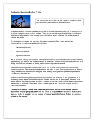 Production Questions-Decline Profile
The decline trend in natural gas well production is dictated by natural geologic formations, rock
and fluid properties among other factors. Thus, a major advantage of decline trend analysis is
inclusion of all production and operating conditions that would influence the performance of
natural gas wells.
For illustrative purposes, the standard declines (observed in field cases and whose
mathematical forms are derived empirically) are:
· Exponential decline
· Harmonic decline
· Hyperbolic decline
As an example a study was done on a few specific wells for production histories of fractured low
permeability gas wells in the Piceance Basin in Northern Colorado, which are characterized by a
sharp initial decline followed by a long transition into exponential decline.
These two decline periods correspond to linear and pseudo steady-state flow, respectively.
Predicting decline rates and reserves based on test data or short production histories is difficult
using conventional decline curve analysis, thus making shale gas and tight sands production
curves difficult to forecast.
The usual approach to predicting reserves by decline curve analysis, in this type of well, is to
arbitrarily assign a high exponential decline rate for the first two or three years, followed by a
lower decline. Another approach is to find a hyperbolic decline curve to fit the early tine data and
extrapolate to estimate future rates. Both of these approaches can result in large errors in
calculated reserves.
“Simply put, we don’t know how steep the production decline curve will be for non-
traditional natural gas production will be. There is no quantitative evidence that analyst
can use today to support excess supply of natural gas in the future, further pressuring
prices to the upside.”
The natural gas production decline curve for shale and tight
sands natural gas production is the wild card.
 