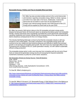 Renewable Energy: Politics and Ties to Unstable Wind and Solar
Mr. Miller has issued a Sell opinion rating on the US renewable and green energy sector.
Despite the feel good factor all Americans desire by declaring themselves green and renewable
friendly, industry executives have consistently counseled the current democratic administration,
republican leadership and industry officials that the proposed terms of the cap-and-trade bill will
lead to disastrous consequences for the U.S. Energy industry.
The Industry Sell Rating Rationale is driven by fact that the renewable industry is still very
immature in the United States. The public companies in the renewable energy sector will
continue to be very volatile and face extreme pressures and difficulty to deliver the promised
growth in net earnings and tangible asset growth. Nor will it have any meaningful effect for the
re-powering and re-fueling of the U.S. power generation industry, nor will it deliver sustainable
efficient energy production.
The renewable energy sector is still a very long way from competing with the net cost of fossil
fuels as measured by generation energy source and recouping the required substantial
investments necessary to justify the current sector valuations.
Net Generation Shares by Energy Source: Total (All Sectors)
Coal - 46.8%
Natural Gas - 20.3%
Nuclear - 21.2%
Petroleum - 1.3%
Other Energy Sources - 3.9% Hydroelectric Conventional - 6.5%
Source: Energy Information Administration
To View Mr. Miller's Analysis go to:
http://www.newenergyworldnetwork.com/cleantech-features/energy-player-karl-miller-predicts-
renewable-energy-market-will-crash.htmlNewNet News - Energy player Karl Miller predicts
renewable energy .
To view Mr. Miller's Full report: U.S. Renewable Energy: A Self Inflicted Crisis in the Making go
to: http://news.prnewswire.com/ViewContent.aspx?ACCT=109&STORY=/www/story/06-29-
2009/0005052129&EDATE=
Mr. Miller has also provided endless advice to the current democratic
administration regarding renewable energy. Better to retreat, regroup,
and reform for a later date in the future. Additionally, it seems the
Democrats did not bother to even look into the Department of
Energy's own internal energy forecast, that 78-80 percent of the U.S.
Energy will be supplied by fossil fuels by the year 2035.
 