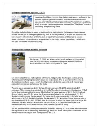 Distribution Problems-pipelines, LDC’s
Do not be fooled or lulled to sleep by looking at one static statistic that says we have massive
excess natural gas in storage in perpetuity. This is not only not true, it is quite the opposite, we
have massive infrastructure problems, lack of pipeline transmission and laterals to service
power plants and industrial users, as evidenced by the major natural gas delivery curtailments
this past two weeks across the country.
Underground Storage Modeling Problems
Mr. Miller notes this has nothing to do with China, hedge funds, Washington politics, or any
other excuse market prognosticators could put on the table. This is good old fashioned U.S.
domestic demand and usage, which should provide substantial support to U.S. natural gas
production companies. Let’s review the facts.
Working gas in storage was 2,607 Bcf as of Friday, January 15, 2010, according to EIA
estimates. This represents a net decline of 245 Bcf from the previous week. Stocks were 22 Bcf
higher than last year at this time and 6 Bcf below the 5-year average of 2,613 Bcf. In the East
Region, stocks were 56 Bcf below the 5-year average following net withdrawals of 131 Bcf.
Stocks in the Producing Region were 5 Bcf below the 5-year average of 815 Bcf after a net
withdrawal of 96 Bcf. Stocks in the West Region were 55 Bcf above the 5-year average after a
net drawdown of 18 Bcf. At 2,607 Bcf, total working gas is within the 5-year historical range. Mr.
Miller can say with relative certainty that the natural gas in storage has now flipped to a
historical deficit by much larger numbers than reported by the EIA today.
We will see this deficit formally reported next Thursday, January 28, 2010, even with the current
discrepancies in the EIA reporting methodology, which Mr. Miller has opined understates actual
withdrawals of natural gas from storage across the U.S.
Investors should keep in mind, that during peak season and usage, the
mainline pipeline systems in the U.S operate at or near maximum
capacity, and "statistical natural gas in storage" is not always available,
which is why we have massive price spikes at the "City Gates" or major
consuming and producing areas.
On January 7, 2010, Mr. Miller made the call and warned the market
that the U.S. natural gas storage supplies were poised to flip from
surplus to historical deficit during next 30 Days.
 