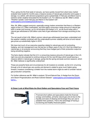Thus, going into the final week of January, we have quickly moved from what many market
analysts have touted for months was a massive excess of natural gas production and supply in
storage, to a deficit, with demand projected to grow substantially in February and March due to
extreme winter weather forecasted for the Eastern U.S. For reference see Mr. Miller’s article
“Weather Update: Cold February and March in the Eastern US”:
seekingalpha.com/instablog/522236-karl-w...
Also, Mr. Miller suggest everyone, especially energy traders remember that there is a Western
region of the U.S. (often overlooked), and that region consumes a large amount of natural gas
both in winter and summer, so it’s not all about the Eastern U.S., as we found today with a
natural gas withdrawal of 245 billion cubic feet of gas withdrawn from storage according to the
EIA.
The net result is that in Mr. Miller's opinion natural gas withdrawals have been understated and
the weather volatility combined with the undervalued summer volatility will drive oil and natural
gas prices up substantially higher in 2010.
We have lost much of our executive expertise related to natural gas and oil contracting,
hedging, and risk management over the last ten to fifteen years in the U.S. Don't be misled by a
natural gas or oil producer announcing that they have hedged part of their production output as
being something negative.
The facts clearly indicate that the U.S. is consuming massive amounts of natural gas in the U.S.
right now and are projected to continue doing so for the next 60 days which would leaving a
massive deficit in natural gas in storage, going into the spring and peak summer seasons, which
Mr. Miller believes is significantly underpriced.
These are powerful facts and circumstances for all investors to consider, as the U.S. is burning
through a lot of natural gas very quickly and demand is slated to grow much higher going
forward. Investors considering a shelter from the market storm might do well to consider natural
gas production companies.
For further reference see Mr. Miller’s analysis “Oil and Natural Gas: A Hedge from the Doom
and Gloom Prognosticators and Rose Colored Glasses”: seekingalpha.com/instablog/522236-
karl-w...
A Closer Look at What Risks the Short Sellers and Speculators Face and Their Future
Financial short sellers and speculators trade the financial
energy commodities, primarily natural gas and oil due to the
liquidity and ease of clearing and leverage they can use to
establish their positions. That is the advantage of having a
functioning and healthy financial system.
 