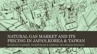 NATURAL GAS MARKET AND ITS
PRICING IN JAPAN,KOREA & TAIWAN
RUHILIN NASSER. NURSUHAILE AHMAD. ZULFIQAR ROSNAN
 