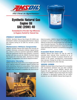 Synthetic Natural Gas
                Engine Oil
              SAE (20W) 40
           Formulated to Provide Top Efficiency
             in Engines Fueled by Natural Gas

PRODUCT DESCRIPTION
AMSOIL Synthetic Natural Gas Engine Oil (ANG) was                 thetic formulation, AMSOIL Natural Gas Engine Oil does
developed to deliver unsurpassed performance in natural           not thicken as readily and qualifies as a multi-grade SAE
gas engines calling for an SAE 40, low-ash (<.50%)                20W-40 oil without the disadvantages that come with the
lubricant.                                                        use of viscosity improvers. This allows the oil to be used
                                                                  over a broader ambient temperature range and in many
Performance Without Compromise                                    cases eliminates the need for a conventional multi-grade
AMSOIL Synthetic Natural Gas Engine Oil’s low-ash for-
                                                                  product.
mulation minimizes combustion-chamber deposit forma-
tion, critical in continuous operation applications. AMSOIL       Extended Drain Intervals
ANG also significantly reduces valve recession, a common          AMSOIL Natural Gas Engine Oil may be used for
problem with other low-ash oils. AMSOIL Synthetic Natural         extended drain intervals when monitored by an oil
Gas Engine Oil is thermally stable, allowing it to combat         analysis program. Periodic oil analysis should be con-
oxidation, oil degradation and internal deposit formation.        ducted at the engine manufacturer’s recommended
                                                                  drain intervals. Change the oil filter at the recommend-
Maintains Viscosity                                               ed engine manufacturer’s drain intervals.
AMSOIL Natural Gas Engine Oil is a true straight-grade SAE
40 oil, offering maximum protection against viscosity loss        MIXING AMSOIL
while minimizing internal oil consumption. Field studies          AMSOIL Synthetic Natural Gas Engine Oil is compatible
have reported up to a 50 percent reduction in internal oil con-   with conventional petroleum oils and other synthetic
sumption when compared to competitive oils. Due to its syn-       lubricants; however, mixing AMSOIL Natural Gas
                                                                  Engine Oil with a petroleum oil will reduce the drain
                                                                  interval of the AMSOIL Natural Gas Engine Oil. Engine
                                                                  oil additives or aftermarket products are not recom-
                                                                  mended for use with AMSOIL Natural Gas Engine Oil.
 