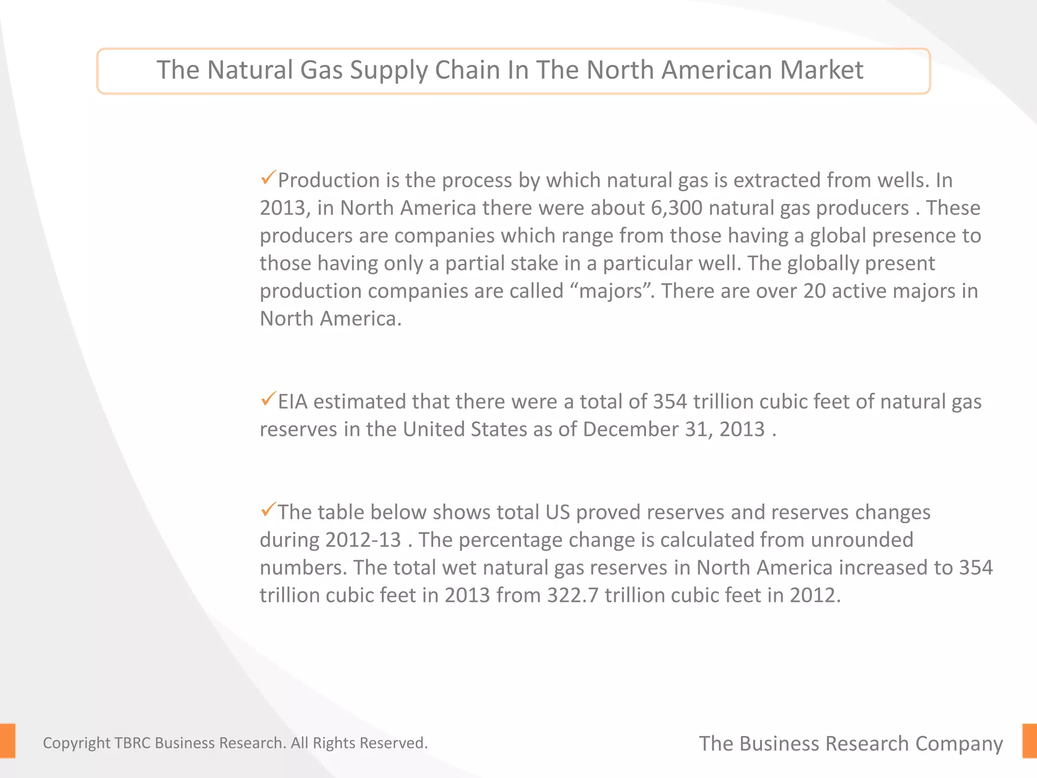 The Business Research CompanyCopyright TBRC Business Research. All Rights Reserved.
Production is the process by which natural gas is extracted from wells. In
2013, in North America there were about 6,300 natural gas producers . These
producers are companies which range from those having a global presence to
those having only a partial stake in a particular well. The globally present
production companies are called “majors”. There are over 20 active majors in
North America.
EIA estimated that there were a total of 354 trillion cubic feet of natural gas
reserves in the United States as of December 31, 2013 .
The table below shows total US proved reserves and reserves changes
during 2012-13 . The percentage change is calculated from unrounded
numbers. The total wet natural gas reserves in North America increased to 354
trillion cubic feet in 2013 from 322.7 trillion cubic feet in 2012.
The Natural Gas Supply Chain In The North American Market
 