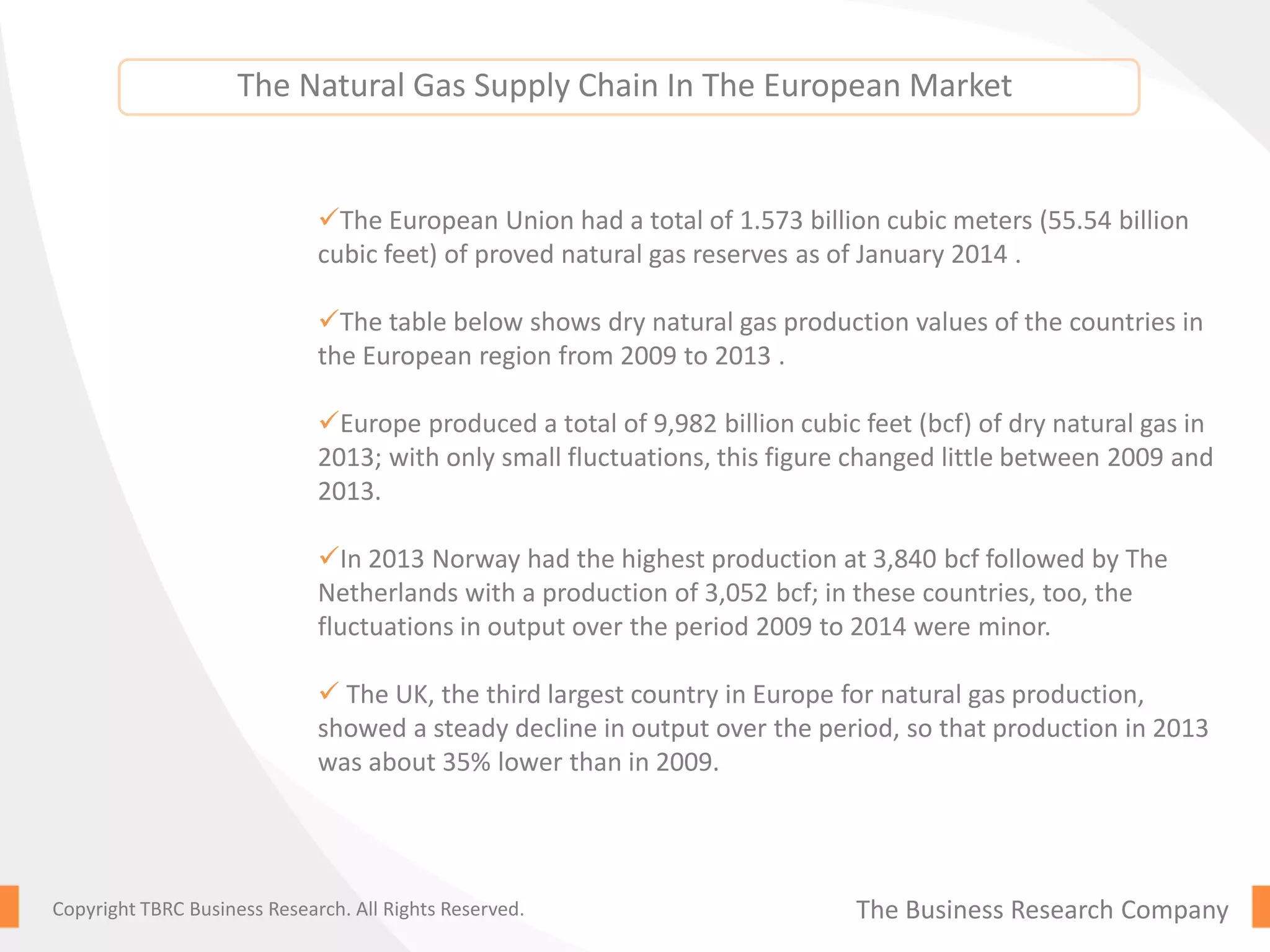 The Business Research CompanyCopyright TBRC Business Research. All Rights Reserved.
The European Union had a total of 1.573 billion cubic meters (55.54 billion
cubic feet) of proved natural gas reserves as of January 2014 .
The table below shows dry natural gas production values of the countries in
the European region from 2009 to 2013 .
Europe produced a total of 9,982 billion cubic feet (bcf) of dry natural gas in
2013; with only small fluctuations, this figure changed little between 2009 and
2013.
In 2013 Norway had the highest production at 3,840 bcf followed by The
Netherlands with a production of 3,052 bcf; in these countries, too, the
fluctuations in output over the period 2009 to 2014 were minor.
 The UK, the third largest country in Europe for natural gas production,
showed a steady decline in output over the period, so that production in 2013
was about 35% lower than in 2009.
The Natural Gas Supply Chain In The European Market
 
