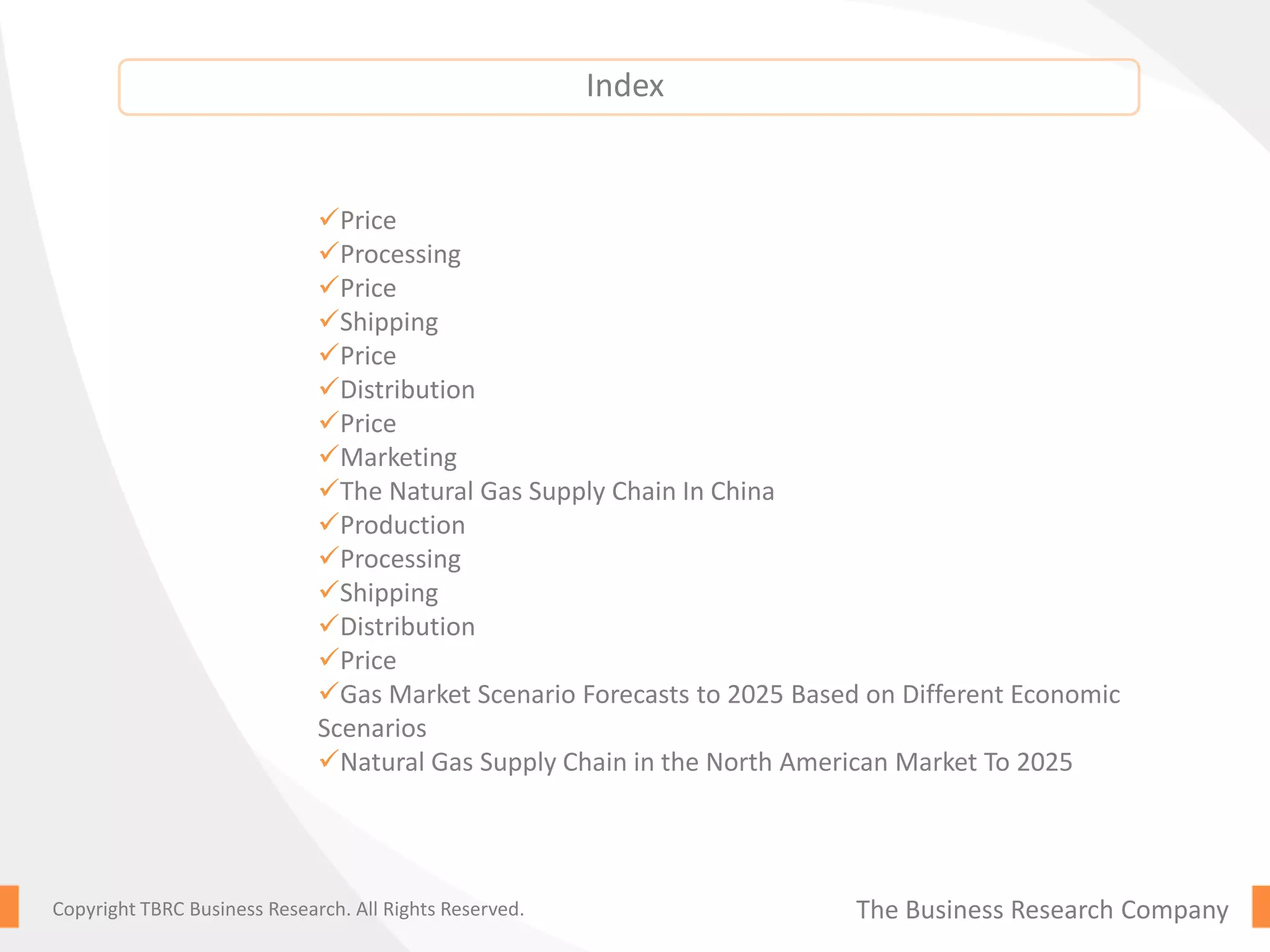 The Business Research CompanyCopyright TBRC Business Research. All Rights Reserved.
Price
Processing
Price
Shipping
Price
Distribution
Price
Marketing
The Natural Gas Supply Chain In China
Production
Processing
Shipping
Distribution
Price
Gas Market Scenario Forecasts to 2025 Based on Different Economic
Scenarios
Natural Gas Supply Chain in the North American Market To 2025
Index
 