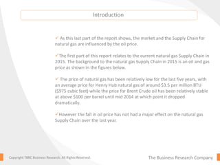 The Business Research CompanyCopyright TBRC Business Research. All Rights Reserved.
 As this last part of the report shows, the market and the Supply Chain for
natural gas are influenced by the oil price.
The first part of this report relates to the current natural gas Supply Chain in
2015. The background to the natural gas Supply Chain in 2015 is an oil and gas
price as shown in the figures below.
 The price of natural gas has been relatively low for the last five years, with
an average price for Henry Hub natural gas of around $3.5 per million BTU
($975 cubic feet) while the price for Brent Crude oil has been relatively stable
at above $100 per barrel until mid 2014 at which point it dropped
dramatically.
However the fall in oil price has not had a major effect on the natural gas
Supply Chain over the last year.
Introduction
 