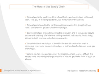 The Natural Gas Supply Chain
The Business Research CompanyCopyright TBRC Business Research. All Rights Reserved.
 Natural gas is the gas formed from fossil fuels over hundreds of millions of
years. This gas, in the simplest terms, is a mixture of hydrocarbons.
 Natural gas is found in the earth’s crust in reservoirs. It is broadly of two
types: conventional gas and unconventional gas.
 Conventional gas is found in permeable reservoirs and is considered easy to
extract with the help of traditional drilling methods. It is usually found along
with oil in both onshore and offshore reservoirs.
 Unconventional natural gas is found in the earth’s crust other than in
permeable reservoirs. Unconventional gas is further classified as coal seam gas
or shale gas.
Natural gas has emerged as one of the most important sources of fuel. It is
easy to store and transport large amounts of natural gas in the form of a gas or
a liquid.
 