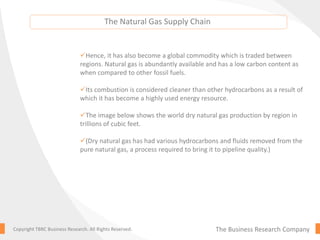 The Natural Gas Supply Chain
The Business Research CompanyCopyright TBRC Business Research. All Rights Reserved.
Hence, it has also become a global commodity which is traded between
regions. Natural gas is abundantly available and has a low carbon content as
when compared to other fossil fuels.
Its combustion is considered cleaner than other hydrocarbons as a result of
which it has become a highly used energy resource.
The image below shows the world dry natural gas production by region in
trillions of cubic feet.
(Dry natural gas has had various hydrocarbons and fluids removed from the
pure natural gas, a process required to bring it to pipeline quality.)
 