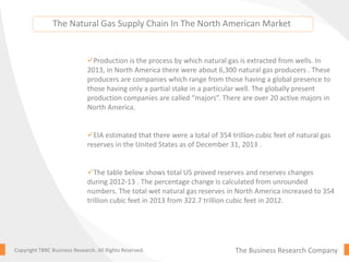 The Business Research CompanyCopyright TBRC Business Research. All Rights Reserved.
Production is the process by which natural gas is extracted from wells. In
2013, in North America there were about 6,300 natural gas producers . These
producers are companies which range from those having a global presence to
those having only a partial stake in a particular well. The globally present
production companies are called “majors”. There are over 20 active majors in
North America.
EIA estimated that there were a total of 354 trillion cubic feet of natural gas
reserves in the United States as of December 31, 2013 .
The table below shows total US proved reserves and reserves changes
during 2012-13 . The percentage change is calculated from unrounded
numbers. The total wet natural gas reserves in North America increased to 354
trillion cubic feet in 2013 from 322.7 trillion cubic feet in 2012.
The Natural Gas Supply Chain In The North American Market
 