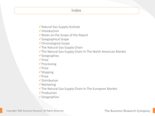 The Business Research CompanyCopyright TBRC Business Research. All Rights Reserved.
Natural Gas Supply Outlook
Introduction
Notes on the Scope of the Report
Geographical Scope
Chronological Scope
The Natural Gas Supply Chain
The Natural Gas Supply Chain In The North American Market
Geographies
Price
Processing
Price
Shipping
Price
Distribution
Marketing
The Natural Gas Supply Chain In The European Market
Production
Geographies
Index
 