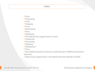 The Business Research CompanyCopyright TBRC Business Research. All Rights Reserved.
Price
Processing
Price
Shipping
Price
Distribution
Price
Marketing
The Natural Gas Supply Chain In China
Production
Processing
Shipping
Distribution
Price
Gas Market Scenario Forecasts to 2025 Based on Different Economic
Scenarios
Natural Gas Supply Chain in the North American Market To 2025
Index
 