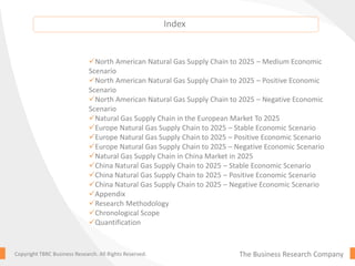 The Business Research CompanyCopyright TBRC Business Research. All Rights Reserved.
North American Natural Gas Supply Chain to 2025 – Medium Economic
Scenario
North American Natural Gas Supply Chain to 2025 – Positive Economic
Scenario
North American Natural Gas Supply Chain to 2025 – Negative Economic
Scenario
Natural Gas Supply Chain in the European Market To 2025
Europe Natural Gas Supply Chain to 2025 – Stable Economic Scenario
Europe Natural Gas Supply Chain to 2025 – Positive Economic Scenario
Europe Natural Gas Supply Chain to 2025 – Negative Economic Scenario
Natural Gas Supply Chain in China Market in 2025
China Natural Gas Supply Chain to 2025 – Stable Economic Scenario
China Natural Gas Supply Chain to 2025 – Positive Economic Scenario
China Natural Gas Supply Chain to 2025 – Negative Economic Scenario
Appendix
Research Methodology
Chronological Scope
Quantification
Index
 