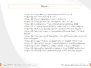 The Business Research CompanyCopyright TBRC Business Research. All Rights Reserved.
Figure 20 : China National Gas Production 2007-2013, tcf
Figure 21 : Gas Infrastructure In China
Figure 22 : China’s Natural Gas Imports By Source
Figure 23 : China Natural Gas Consumption, 2007-2013, tcf
Figure 24 : End-Users Gas Prices In Selected Chinese Cities, 2011
Figure 25: US Production of Shale Gas Projections To 2025 And Beyond
Figure 26 : US Natural Gas Imports and Exports To 2025 And Beyond
Figure 27: Expected Growth in Consumption of Natural Gas To 2025 And
Beyond
Figure 28 : Projected Use of Natural Gas in the US Transportation Sector To
2025 And Beyond
Figure 29 : Europe's Natural Gas Supply Sources To 2025 And Beyond
Figure 30 : Natural Gas Demand Prospects in Europe To 2025 And Beyond
Figure 31 : China's Natural Gas Supply Sources To 2025 And Beyond
Figure 32 : Outlook For Natural Gas Supply In China To 2025 And Beyond
Figure 33: China’s Natural Gas Consumption Mix To 2025 And Beyond
Figures
 
