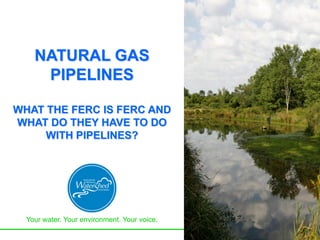 Your water. Your environment. Your voice.
NATURAL GAS
PIPELINES
WHAT THE FERC IS FERC AND
WHAT DO THEY HAVE TO DO
WITH PIPELINES?
 