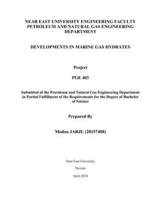 NEAR EAST UNIVERSITY ENGINEERING FACULTY
PETROLEUM AND NATURAL GAS ENGINEERING
DEPARTMENT
DEVELOPMENTS IN MARINE GAS HYDRATES
Project
PGE 403
Submitted of the Petroleum and Natural Gas Engineering Department
in Partial Fulfillment of the Requirements for the Degree of Bachelor
of Science
Prepared By
Modou JARJU (20157408)
Near East University
Nicosia
April 2018
 