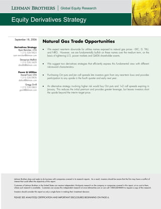 September 18, 2006
                                    Natural Gas Trade Opportunities
  Derivatives Strategy
      Ryan Renicker, CFA            •     We expect near-term downside for utilities names exposed to natural gas prices - EXC, D, TXU,
        1.212.526.9425                    and NRG. However, we are fundamentally bullish on these names over the medium term, on the
ryan.renicker@lehman.com                  basis of tightening U.S. power markets and Q406 shareholder events.
      Devapriya Mallick
       1.212.526.5429
                                    •     We suggest two derivatives strategies that efficiently express this fundamental view with different
     dmallik@lehman.com
                                          risk-reward characteristics.

     Power & Utilities
       Daniel Ford, CFA             •     Purchasing Oct puts and Jan call spreads lets investors gain from any near-term lows and provides
       1.212.526.0836                     participation to any upside in the fourth quarter and early next year.
     daford@lehman.com

              Gregg Orrill
       1.212.526.0865               •     An alternative strategy involving higher risk would buy Oct puts and 1x2 call spreads expiring in
      gorrill@lehman.com                  January. This reduces the initial premium and provides greater leverage, but leaves investors short
                                          the upside beyond the interim target price.




Lehman Brothers does and seeks to do business with companies covered in its research reports. As a result, investors should be aware that the firm may have a conflict of
interest that could affect the objectivity of this report.

Customers of Lehman Brothers in the United States can receive independent, third-party research on the company or companies covered in this report, at no cost to them,
where such research is available. Customers can access this independent research at www.lehmanlive.com or can call 1-800-2LEHMAN to request a copy of this research.

Investors should consider this report as only a single factor in making their investment decision.


PLEASE SEE ANALYST(S) CERTIFICATION AND IMPORTANT DISCLOSURES BEGINNING ON PAGE 6.
 