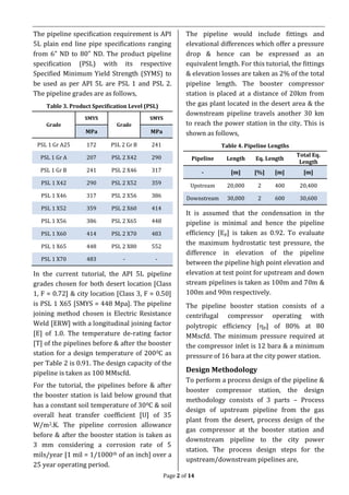 Page 2 of 14
The pipeline specification requirement is API
5L plain end line pipe specifications ranging
from 6” ND to 80” ND. The product pipeline
specification (PSL) with its respective
Specified Minimum Yield Strength (SYMS) to
be used as per API 5L are PSL 1 and PSL 2.
The pipeline grades are as follows,
Table 3. Product Specification Level (PSL)
Grade
SMYS
Grade
SMYS
MPa MPa
PSL 1 Gr A25 172 PSL 2 Gr B 241
PSL 1 Gr A 207 PSL 2 X42 290
PSL 1 Gr B 241 PSL 2 X46 317
PSL 1 X42 290 PSL 2 X52 359
PSL 1 X46 317 PSL 2 X56 386
PSL 1 X52 359 PSL 2 X60 414
PSL 1 X56 386 PSL 2 X65 448
PSL 1 X60 414 PSL 2 X70 483
PSL 1 X65 448 PSL 2 X80 552
PSL 1 X70 483 - -
In the current tutorial, the API 5L pipeline
grades chosen for both desert location [Class
1, F = 0.72] & city location [Class 3, F = 0.50]
is PSL 1 X65 [SMYS = 448 Mpa]. The pipeline
joining method chosen is Electric Resistance
Weld [ERW] with a longitudinal joining factor
[E] of 1.0. The temperature de-rating factor
[T] of the pipelines before & after the booster
station for a design temperature of 2000C as
per Table 2 is 0.91. The design capacity of the
pipeline is taken as 100 MMscfd.
For the tutorial, the pipelines before & after
the booster station is laid below ground that
has a constant soil temperature of 300C & soil
overall heat transfer coefficient [U] of 35
W/m2.K. The pipeline corrosion allowance
before & after the booster station is taken as
3 mm considering a corrosion rate of 5
mils/year [1 mil = 1/1000th of an inch] over a
25 year operating period.
The pipeline would include fittings and
elevational differences which offer a pressure
drop & hence can be expressed as an
equivalent length. For this tutorial, the fittings
& elevation losses are taken as 2% of the total
pipeline length. The booster compressor
station is placed at a distance of 20km from
the gas plant located in the desert area & the
downstream pipeline travels another 30 km
to reach the power station in the city. This is
shown as follows,
Table 4. Pipeline Lengths
Pipeline Length Eq. Length
Total Eq.
Length
- [m] [%] [m] [m]
Upstream 20,000 2 400 20,400
Downstream 30,000 2 600 30,600
It is assumed that the condensation in the
pipeline is minimal and hence the pipeline
efficiency [Ep] is taken as 0.92. To evaluate
the maximum hydrostatic test pressure, the
difference in elevation of the pipeline
between the pipeline high point elevation and
elevation at test point for upstream and down
stream pipelines is taken as 100m and 70m &
100m and 90m respectively.
The pipeline booster station consists of a
centrifugal compressor operating with
polytropic efficiency [p] of 80% at 80
MMscfd. The minimum pressure required at
the compressor inlet is 12 bara & a minimum
pressure of 16 bara at the city power station.
Design Methodology
To perform a process design of the pipeline &
booster compressor station, the design
methodology consists of 3 parts – Process
design of upstream pipeline from the gas
plant from the desert, process design of the
gas compressor at the booster station and
downstream pipeline to the city power
station. The process design steps for the
upstream/downstream pipelines are,
 