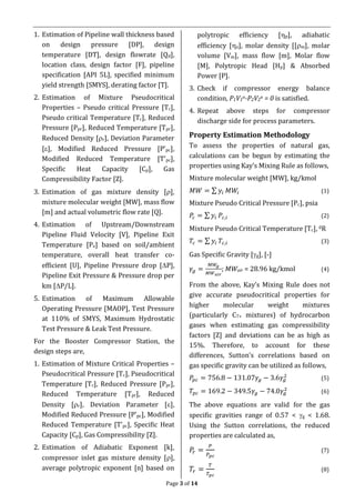 Page 3 of 14
1. Estimation of Pipeline wall thickness based
on design pressure [DP], design
temperature [DT], design flowrate [Qd],
location class, design factor [F], pipeline
specification [API 5L], specified minimum
yield strength [SMYS], derating factor [T].
2. Estimation of Mixture Pseudocritical
Properties – Pseudo critical Pressure [Tc],
Pseudo critical Temperature [Tc], Reduced
Pressure [Ppr], Reduced Temperature [Tpr],
Reduced Density [r], Deviation Parameter
[], Modified Reduced Pressure [P’pc],
Modified Reduced Temperature [T’pc],
Specific Heat Capacity [Cp], Gas
Compressibility Factor [Z].
3. Estimation of gas mixture density [],
mixture molecular weight [MW], mass flow
[m] and actual volumetric flow rate [Q].
4. Estimation of Upstream/Downstream
Pipeline Fluid Velocity [V], Pipeline Exit
Temperature [Pe] based on soil/ambient
temperature, overall heat transfer co-
efficient [U], Pipeline Pressure drop [P],
Pipeline Exit Pressure & Pressure drop per
km [P/L].
5. Estimation of Maximum Allowable
Operating Pressure [MAOP], Test Pressure
at 110% of SMYS, Maximum Hydrostatic
Test Pressure & Leak Test Pressure.
For the Booster Compressor Station, the
design steps are,
1. Estimation of Mixture Critical Properties –
Pseudocritical Pressure [Tc], Pseudocritical
Temperature [Tc], Reduced Pressure [Ppr],
Reduced Temperature [Tpr], Reduced
Density [r], Deviation Parameter [],
Modified Reduced Pressure [P’pc], Modified
Reduced Temperature [T’pc], Specific Heat
Capacity [Cp], Gas Compressibility [Z].
2. Estimation of Adiabatic Exponent [k],
compressor inlet gas mixture density [],
average polytropic exponent [n] based on
polytropic efficiency [p], adiabatic
efficiency [a], molar density [[m], molar
volume [Vm], mass flow [m], Molar flow
[M], Polytropic Head [Hp] & Absorbed
Power [P].
3. Check if compressor energy balance
condition, P1V1
n-P2V2
n = 0 is satisfied.
4. Repeat above steps for compressor
discharge side for process parameters.
Property Estimation Methodology
To assess the properties of natural gas,
calculations can be begun by estimating the
properties using Kay’s Mixing Rule as follows,
Mixture molecular weight [MW], kg/kmol
𝑀𝑊 = ∑ 𝑦𝑖 𝑀𝑊𝑖 (1)
Mixture Pseudo Critical Pressure [Pc], psia
𝑃𝑐 = ∑ 𝑦𝑖 𝑃𝑐,𝑖 (2)
Mixture Pseudo Critical Temperature [Tc], 0R
𝑇𝑐 = ∑ 𝑦𝑖 𝑇𝑐,𝑖 (3)
Gas Specific Gravity [g], [-]
𝛾𝑔 =
𝑀𝑊𝑔
𝑀𝑊 𝑎𝑖𝑟
; MWair = 28.96 kg/kmol (4)
From the above, Kay’s Mixing Rule does not
give accurate pseudocritical properties for
higher molecular weight mixtures
(particularly C7+ mixtures) of hydrocarbon
gases when estimating gas compressibility
factors [Z] and deviations can be as high as
15%. Therefore, to account for these
differences, Sutton’s correlations based on
gas specific gravity can be utilized as follows,
𝑃𝑝𝑐 = 756.8 − 131.07𝛾𝑔 − 3.6𝛾𝑔
2
(5)
𝑇𝑝𝑐 = 169.2 − 349.5𝛾𝑔 − 74.0𝛾𝑔
2
(6)
The above equations are valid for the gas
specific gravities range of 0.57 < g < 1.68.
Using the Sutton correlations, the reduced
properties are calculated as,
𝑃𝑟 =
𝑃
𝑃 𝑝𝑐
(7)
𝑇𝑟 =
𝑇
𝑇𝑝𝑐
(8)
 