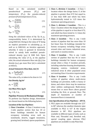 Page 5 of 14
Based on the calculated modified
pseudocritical pressure [P’pc] and
temperature [T’pc], the pseudo-reduced
pressure [Pr] & temperature [Tr] is,
𝑃𝑝𝑟 =
𝑃 [𝑝𝑠𝑖𝑎]
𝑃𝑝𝑐
′ [𝑝𝑠𝑖𝑎]
(14)
𝑇𝑝𝑟 =
𝑇 [° 𝑅]
𝑇𝑝𝑐
′ [° 𝑅]
(15)
𝜌 𝑝𝑟 =
0.27𝑃𝑝𝑟
𝑍𝑇𝑝𝑟
(16)
Using the calculated values of Ppr Tpr & pr,
compressibility factor, Z is determined by
using DAK EoS. Owing to the value of ‘Z’ being
an implicit parameter in calculating pr as
well as in DAK-EoS, an iterative approach,
whereby Z value is guessed & iteratively
solved to satisfy both modified pseudo-
reduced density [pr] & DAK EoS. Upon
calculating the value of Zin at the pipeline
inlet, the actual volumetric flow rate [Qin], Gas
density [in], gas mass flow [m] is calculated
as follows,
Actual Volumetric Flow Rate, Am3/h
𝑄1 =
𝑃 𝑠𝑡𝑑 𝑄 𝑠𝑡𝑑 𝑍1 𝑇1
𝑍 𝑠𝑡𝑑 𝑇 𝑠𝑡𝑑 𝑃1
(17)
The value of Zstd is taken to be close to 1.0.
Gas Density, kg/m3
𝜌1 =
𝑃1 𝑀𝑊
𝑍1 𝑅𝑇1
(18)
Gas Mass Flow, kg/h
𝑚 𝑔 = 𝑄1 × 𝜌1 (19)
Pipeline Process & Mechanical Design
To perform Gas Pipeline design, dimensions
are chosen based on the following factors,
Location of the Gas Pipelines
1. Class 1 location - A Class 1 location is any
1-mile pipeline section that has 10 or
fewer buildings intended for human
occupancy including areas such as,
wastelands, deserts, rugged mountains,
grazing land, farmland, sparse populations.
2. Class 1, division 1 Location – A Class 1
location where the design factor, F, of the
pipeline is greater than 0.72 but equal to,
or less than 0.80 and which has been
hydrostatically tested to 1.25 times the
maximum operating pressure.
3. Class 1, division 2 Location - This is a
Class 1 location where the design factor, F,
of the pipeline is equal to or less than 0.72,
and which has been tested to 1.1 times the
maximum operating pressure.
4. Class 2 Location - This is any 1-mile
section of pipeline that has more than 10
but fewer than 46 buildings intended for
human occupancy including fringe areas
around cities and towns, industrial areas,
and ranch or country estates.
5. Class 3 Location - This is any 1-mile
section of pipeline that has 46 or more
buildings intended for human occupancy
except when a Class 4 Location prevails,
including suburban housing developments,
shopping centres, residential areas,
industrial areas & other populated areas
not meeting Class 4 Location requirements
6. Class 4 Location - This is any 1-mile
section of pipeline where multi-storey
buildings are prevalent, traffic is heavy or
dense, and where there may be numerous
other utilities underground. Multi-storey
means four or more floors above ground
including the first, or ground, floor. The
depth of basements or number of
basement floors is immaterial.
Line Specification of Gas Pipelines – API 5L
1. PSL1 pipes are available through size 2/5”
to 80” whereas the smallest diameter pipe
available in PSL2 is 4.5” & the largest
diameter is 80”. PSL1 pipelines are
available in different types of ends, such as
Plain end, Threaded end, Bevelled end,
special coupling pipes whereas PSL2
pipelines are available in only Plain End.
 