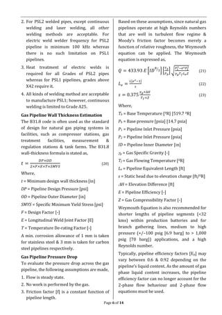 Page 6 of 14
2. For PSL2 welded pipes, except continuous
welding and laser welding, all other
welding methods are acceptable. For
electric weld welder frequency for PSL2
pipeline is minimum 100 kHz whereas
there is no such limitation on PSL1
pipelines.
3. Heat treatment of electric welds is
required for all Grades of PSL2 pipes
whereas for PSL1 pipelines, grades above
X42 require it.
4. All kinds of welding method are acceptable
to manufacture PSL1; however, continuous
welding is limited to Grade A25.
Gas Pipeline Wall Thickness Estimation
The B31.8 code is often used as the standard
of design for natural gas piping systems in
facilities, such as compressor stations, gas
treatment facilities, measurement &
regulation stations & tank farms. The B31.8
wall-thickness formula is stated as,
𝑡 =
𝐷𝑃×𝑂𝐷
2×𝐹×𝐸×𝑇×𝑆𝑀𝑌𝑆
(20)
Where,
t = Minimum design wall thickness [in]
DP = Pipeline Design Pressure [psi]
OD = Pipeline Outer Diameter [in]
SMYS = Specific Minimum Yield Stress [psi]
F = Design Factor [-]
E = Longitudinal Weld Joint Factor [E]
T = Temperature De-rating Factor [-]
A min. corrosion allowance of 1 mm is taken
for stainless steel & 3 mm is taken for carbon
steel pipelines respectively.
Gas Pipeline Pressure Drop
To evaluate the pressure drop across the gas
pipeline, the following assumptions are made,
1. Flow is steady state.
2. No work is performed by the gas.
3. Friction factor [f] is a constant function of
pipeline length.
Based on these assumptions, since natural gas
pipelines operate at high Reynolds numbers
that are well in turbulent flow regime &
Moody’s friction factor becomes merely a
function of relative roughness, the Weymouth
equation can be applied. The Weymouth
equation is expressed as,
𝑄 = 433.93 𝐸 [𝐼𝐷
8
3⁄
] [
𝑇 𝑏
𝑃 𝑏
] √
𝑃1
2−𝑒 𝑠 𝑃2
2
𝛾 𝑔 𝑇 𝑓 𝐿 𝑒 𝑍
(21)
𝐿 𝑒 =
𝐿[𝑒 𝑠−1]
𝑠
(22)
𝑠 = 0.375
𝛾 𝑔×∆𝐻
𝑇 𝑓×𝑍
(23)
Where,
Tb = Base Temperature [0R] [519.7 0R]
Pb = Base pressure [psia] [14.7 psia]
P1 = Pipeline Inlet Pressure [psia]
P2 = Pipeline Inlet Pressure [psia]
ID = Pipeline Inner Diameter [in]
g = Gas Specific Gravity [-]
Tf = Gas Flowing Temperature [0R]
Le = Pipeline Equivalent Length [ft]
s = Static head due to elevation change [ft/0R]
H = Elevation Difference [ft]
E = Pipeline Efficiency [-]
Z = Gas Compressibility Factor [-]
Weymouth Equation is also recommended for
shorter lengths of pipeline segments (<32
kms) within production batteries and for
branch gathering lines, medium to high
pressure (+/–100 psig [6.9 barg] to > 1,000
psig [70 barg]) applications, and a high
Reynolds number.
Typically, pipeline efficiency factors [Ep] may
vary between 0.6 & 0.92 depending on the
pipeline’s liquid content. As the amount of gas
phase liquid content increases, the pipeline
efficiency factor can no longer account for the
2-phase flow behaviour and 2-phase flow
equations must be used.
 