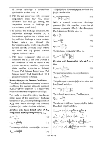 Page 9 of 14
air cooler discharge & downstream
pipeline inlet is taken to be 10C.
3. With the gas compressor inlet pressure
temperature, mass flow rate, actual
volumetric flow rate, gas density, the
compressor suction & discharge gas
properties can be calculated.
4. To estimate the discharge conditions, the
compressor discharge pressure [P2] &
downstream pipeline size is chosen such
that, sufficient discharge pressure exists to
deliver natural gas through the
downstream pipeline while respecting the
pipeline velocity, pressure drop criteria
and meets the city power station’s
required pressure criteria.
5. With these compressor inlet process
conditions, the DAK EoS with Wichert &
Aziz correction is used as shown in the
previous section to calculate, compressor
inlet’s Modified properties of Reduced
Pressure [Ppr], Reduced Temperature [Tpr],
Reduced density [pr], Specific heat [Cp] &
gas compressibility factor [Z].
Booster Compressor Process Conditions
To evaluate the booster compressor’s process
conditions, the average adiabatic exponent
[ka] & polytropic exponent [n] is required to
be calculated for the compressor discharge.
This can be performed iteratively based on an
initial guess of the compressor discharge
temperature [T2], discharge side specific heat
[Cp,2], with which discharge side adiabatic
exponent [k2] can be calculated as follows,
Iteration n=1: Guess Initial value of Z2,n,
compressor discharge temperature, T2,n,
𝑘1 =
𝐶 𝑝,1
𝐶 𝑝,1−𝑅
(46)
𝑘2,𝑛 =
𝐶 𝑝,2,𝑛
𝐶 𝑝2,𝑛−𝑅
(47)
The average adiabatic exponent [ka] becomes
𝑘 𝑎,𝑛 =
𝑘1+𝑘2,𝑛
2
(48)
The polytropic exponent [n] for iteration n=1
[nn] is calculated as,
𝑛 𝑛 =
1
[1−[1−
1
𝑘 𝑎,𝑛
] 𝑝]
(52)
With a selected compressor discharge
pressure [P2], the modified properties of
reduced temperature [Tpr,n], reduced pressure
[Ppr,n] & reduced density [pr,n] is,
𝑃𝑝𝑟 =
𝑃2
𝑃 𝑝𝑐
′ (49)
𝑇𝑝𝑟,𝑛 =
𝑇2,𝑛
𝑇𝑝𝑐
′ (50)
𝜌 𝑝𝑟,𝑛 =
0.27×𝑃 𝑝𝑟
𝑍2,𝑛×𝑇𝑝𝑟
(51)
The discharge temperature [T2,n] is,
𝑇2,𝑛 = 𝑇1 [
𝑃2
𝑃1
]
𝑛 𝑛−1
𝑛 𝑛
[
𝑍1
𝑍2,𝑛
] (52)
Iteration n=2: Guess Initial value of Z2,n+1 =
Z2,n,
𝑘2,𝑛+1 =
𝐶 𝑝,2,𝑛+1
𝐶 𝑝,2,𝑛+1−𝑅
(53)
The average adiabatic exponent becomes
𝑘 𝑎,𝑛+1 =
𝑘1+𝑘2,𝑛+1
2
(54)
The polytropic exponent [n] for iteration n=2
[nn+1] is calculated as,
𝑛 𝑛+1 =
1
[1−[1−
1
𝑘 𝑎,𝑛+1
] 𝑝]
(55)
The reduced temperature [Tpr,n] becomes,
𝑇𝑝𝑟,𝑛+1 =
𝑇2,𝑛
𝑇𝑝𝑐
′ (56)
The discharge side gas compressibility factor
[Z2,n+1] can be calculated as,
𝑍2,𝑛+1 = 1 + [𝐴1 +
𝐴2
𝑇𝑝𝑟,𝑛+1
+
𝐴3
𝑇𝑝𝑟,𝑛+1
3 +
𝐴4
𝑇𝑝𝑟,𝑛+1
4 +
𝐴5
𝑇𝑝𝑟,𝑛+1
5 ] 𝜌 𝑝𝑟,𝑛 + [𝐴6 +
𝐴7
𝑇𝑝𝑟,𝑛+1
+
𝐴8
𝑇𝑝𝑟,𝑛+1
2 ] 𝜌 𝑝𝑟,𝑛
2
− 𝐴9 [
𝐴7
𝑇𝑝𝑟,𝑛+1
+
𝐴8
𝑇𝑝𝑟,𝑛+1
2 ] 𝜌 𝑝𝑟,𝑛
5
+
𝐴10(1 + 𝐴11 𝜌 𝑝𝑟,𝑛
2
) (
𝜌 𝑝𝑟,𝑛
2
𝑇𝑝𝑟,𝑛+1
3 ) 𝑒−𝐴11 𝜌 𝑝𝑟,𝑛
2
(57)
 
