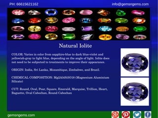 gemsngems.com
info@gemsngems.comPH: 66615621162
Natural Iolite
COLOR: Varies in color from sapphire­blue to dark blue­violet and 
yellowish­gray to light blue, depending on the angle of light. Iolite does 
not need to be subjected to treatments to improve their appearance.
ORIGIN: India, Sri Lanka, Mozambique, Zimbabwe, and Brazil.
CHEMICAL COMPOSITION: Mg2Al4Si5O18 (Magnesium Aluminium 
Silicate)
CUT: Round, Oval, Pear, Square, Emerald, Marquise, Trillion, Heart, 
Baguette, Oval Cabochan, Round Cabochan
 