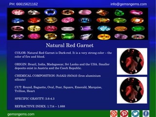 gemsngems.com
info@gemsngems.comPH: 66615621162
Natural Red Garnet
COLOR: Natural Red Garnet is Dark­red. It is a very strong color – the 
color of fire and blood.
ORIGIN: Brazil, India, Madagascar, Sri Lanka and the USA. Smaller 
deposits exist in Austria and the Czech Republic.
CHEMICAL COMPOSITION: Fe3Al2 (SiO4)3 (Iron aluminium 
silicate)
CUT: Round, Baguette, Oval, Pear, Square, Emerald, Marquise, 
Trillion, Heart
SPECIFIC GRAVITY: 3.6­4.3
REFRACTIVE INDEX: 1.714 – 1.888
 