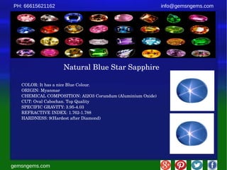 gemsngems.com
info@gemsngems.comPH: 66615621162
Natural Blue Star Sapphire
COLOR: It has a nice Blue Colour.
ORIGIN: Myanmar
CHEMICAL COMPOSITION: Al2O3 Corundum (Aluminium Oxide)
CUT: Oval Cabochan. Top Quality
SPECIFIC GRAVITY: 3.95­4.03
REFRACTIVE INDEX: 1.762­1.788
HARDNESS: 9(Hardest after Diamond)
 