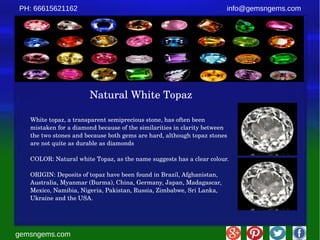 gemsngems.com
info@gemsngems.comPH: 66615621162
Natural White Topaz
White topaz, a transparent semiprecious stone, has often been 
mistaken for a diamond because of the similarities in clarity between 
the two stones and because both gems are hard, although topaz stones 
are not quite as durable as diamonds
COLOR: Natural white Topaz, as the name suggests has a clear colour.
ORIGIN: Deposits of topaz have been found in Brazil, Afghanistan, 
Australia, Myanmar (Burma), China, Germany, Japan, Madagascar, 
Mexico, Namibia, Nigeria, Pakistan, Russia, Zimbabwe, Sri Lanka, 
Ukraine and the USA.
 