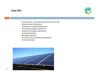 Solar EPC

•
•
•
•
•
•
•
•
•

11

Cost effective and Quality Delivered Turnkey EPC
Standardized Components
Professional Project Management
International Quality Adherence
Multiple Technology Deployment
Funding Facilitation
Bankable Solutions
Grid, Off Grid and Rooftop Installations
Proven Expertise

 