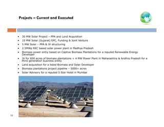 Projects – Current and Executed

•
•

10 MW Solar (Gujarat) EPC, Funding & Joint Venture

•

5 MW Solar – PPA & JV structuring

•

2.5MWp REC based solar power plant in Madhya Pradesh

•

Biomass power entry based on Captive Biomass Plantations for a reputed Renewable Energy
Developer

•

JV for 600 acres of biomass plantations + 4 MW Power Plant in Maharashtra & Andhra Pradesh for a
third generation business entity

•

Land acquisition for a listed Biomass and Solar Developer

•

Biomass plantations project pipeline – 5000+ acres

•

14

30 MW Solar Project – PPA and Land Acquisition

Solar Advisory for a reputed 5 Star Hotel in Mumbai

 