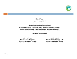 Thank You.
Please contact us at:

Natural Energy Solutions Pvt Ltd.
Stylus, 13th Floor, R-tech Park, Off Western Express Highway,
Nirlon Knowledge Park, Goregaon East, Mumbai - 400 063.

Tel : +91-22-4476 4567

Jai S Rathod
Email: jai@natgrp.net
Mobile: +91 98206 69110

15

Ritesh Pothan
Email: ritesh@natgrp.net
Mobile: +91 80809 70080

 