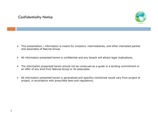 Confidentiality Notice

•

•

All information presented herein is confidential and any breach will attract legal implications.

•

The information presented herein should not be construed as a guide or a binding commitment or
an offer of any kind from Natural Group or its associates.

•

2

This presentation / information is meant for investors, intermediaries, and other interested parties
and associates of Natural Group.

All information presented herein is generalized and specifics mentioned would vary from project to
project, in accordance with prescribed laws and regulations.

 