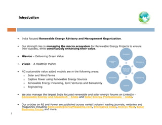 Introduction

•

India focused Renewable Energy Advisory and Management Organization.

•

Our strength lies in managing the macro ecosystem for Renewable Energy Projects to ensure
their success, while continuously enhancing their value.

•

Mission – Delivering Green Value

Investors

•

Vision – A Healthier Planet

•

Projects +
PPA

NG sustainable value added models are in the following areas:
o

Captive Power using Renewable Energy Sources

o

Renewable Energy Financing, Joint Ventures and Bankability

o

Engineering

Natural
Group

Solar and Wind Farms

o

Developers

Bankability

Engineering

Finance

•

•

3

We also manage the largest India focused renewable and solar energy forums on LinkedIn Renewable Energy and Cleantech – India and Solar Energy Professionals – India.
Our articles on RE and Power are published across varied Industry leading journals, websites and
magazines including RenewableEnergyMagazine.com, Energetica India, Energy Next, Solar
Business Focus, and more.

 