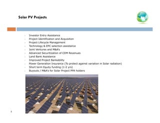 Solar PV Projects

•
•
•
•
•
•
•
•
•
•
•

5

Investor Entry Assistance
Project Identification and Acquisition
Project Lifecycle Management
Technology & EPC selection assistance
Joint Ventures and M&A’s
Advanced Securitization of CDM Revenues
Land Bank Assistance
Improved Project Bankability
Power Generation Insurance (To protect against variation in Solar radiation)
Short term Equity funding (1-2 yrs)
Buyouts / M&A’s for Solar Project PPA holders

 