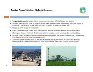 Captive Power Solutions (Solar & Biomass)

•
•

Investor sets up Solar Farm or Biomass Power Plant with the Client contributing only 26% Equity in
the project (as required by law for the project to qualify as a Captive Power unit).

•

Project is quick & easy to implement

•

Client continues to get power from the state grid which is offset by power from the Solar Farm

•

Client gets cheaper electricity & at the same time, builds an asset which can be monetized later

•

In some cases, off-balance sheet funding can be arranged for the project, enabling the Client to use
their balance sheet for core business activities

•

6

Target audience: Corporate clients consuming more than 1 MW of power per annum

Alternate option in some cases is 26% Equity contribution by the Client in sustainable Biomass
power projects. Investor will contribute 74% + off-balance sheet Debt funding for the project

 