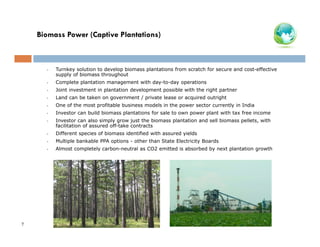 Biomass Power (Captive Plantations)

•

•

Complete plantation management with day-to-day operations

•

Joint investment in plantation development possible with the right partner

•

Land can be taken on government / private lease or acquired outright

•

One of the most profitable business models in the power sector currently in India

•

Investor can build biomass plantations for sale to own power plant with tax free income

•

Investor can also simply grow just the biomass plantation and sell biomass pellets, with
facilitation of assured off-take contracts

•

Different species of biomass identified with assured yields

•

Multiple bankable PPA options - other than State Electricity Boards

•

7

Turnkey solution to develop biomass plantations from scratch for secure and cost-effective
supply of biomass throughout

Almost completely carbon-neutral as CO2 emitted is absorbed by next plantation growth

 