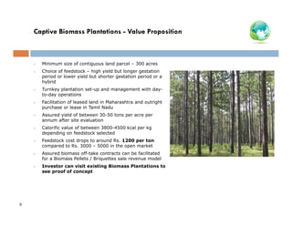 Captive Biomass Plantations - Value Proposition

•
•

Choice of feedstock – high yield but longer gestation
period or lower yield but shorter gestation period or a
hybrid

•

Turnkey plantation set-up and management with dayto-day operations

•

Facilitation of leased land in Maharashtra and outright
purchase or lease in Tamil Nadu

•

Assured yield of between 30-50 tons per acre per
annum after site evaluation

•

Calorific value of between 3800-4500 kcal per kg
depending on feedstock selected

•

Feedstock cost drops to around Rs. 1200 per ton
compared to Rs. 3000 – 5000 in the open market

•

Assured biomass off-take contracts can be facilitated
for a Biomass Pellets / Briquettes sale revenue model

•

8

Minimum size of contiguous land parcel – 300 acres

Investor can visit existing Biomass Plantations to
see proof of concept

 