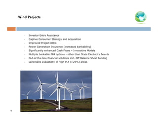 Wind Projects

•
•

Captive Consumer Strategy and Acquisition

•

Improved Project IRR’s

•

Power Generation Insurance (increased bankability)

•

Significantly enhanced Cash Flows – Innovative Models

•

Multiple bankable PPA options - other than State Electricity Boards

•

Out-of-the-box financial solutions incl. Off Balance Sheet funding

•

9

Investor Entry Assistance

Land bank availability in High PLF (>25%) areas

 